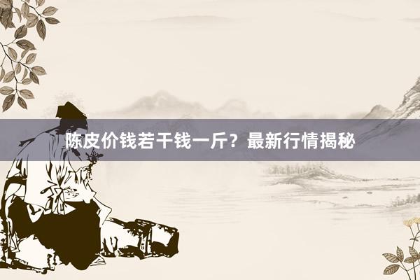 陈皮价钱若干钱一斤?最新行情揭秘