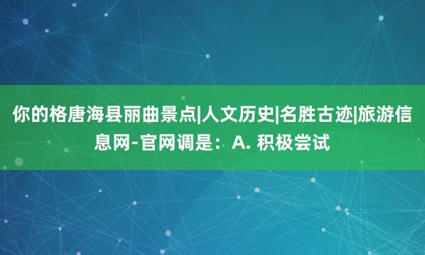 你的格唐海县丽曲景点|人文历史|名胜古迹|旅游信息网-官网调是:A. 积极尝试