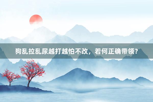 狗乱拉乱尿越打越怕不改，若何正确带领？