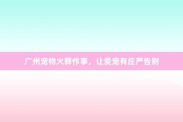 广州宠物火葬作事，让爱宠有庄严告别